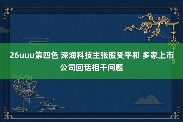 26uuu第四色 深海科技主张股受平和 多家上市公司回话相干问题