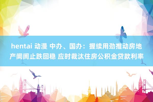 hentai 动漫 中办、国办：握续用劲推动房地产阛阓止跌回稳 应时裁汰住房公积金贷款利率