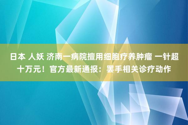 日本 人妖 济南一病院擅用细胞疗养肿瘤 一针超十万元！官方最新通报：罢手相关诊疗动作