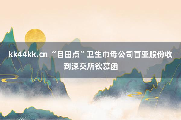kk44kk.cn “目田点”卫生巾母公司百亚股份收到深交所钦慕函