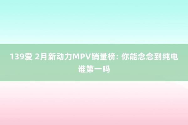 139爱 2月新动力MPV销量榜: 你能念念到纯电谁第一吗