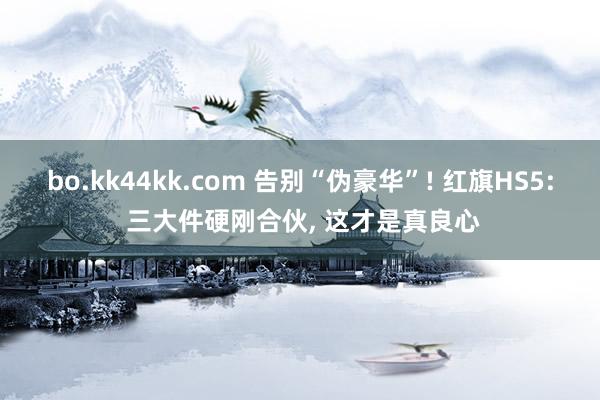 bo.kk44kk.com 告别“伪豪华”! 红旗HS5: 三大件硬刚合伙, 这才是真良心