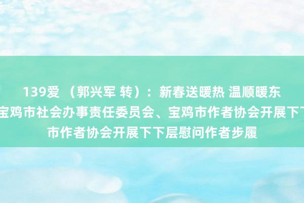 139爱 （郭兴军 转）：新春送暖热 温顺暖东说念主心——民盟宝鸡市社会办事责任委员会、宝鸡市作者协会开展下下层慰问作者步履