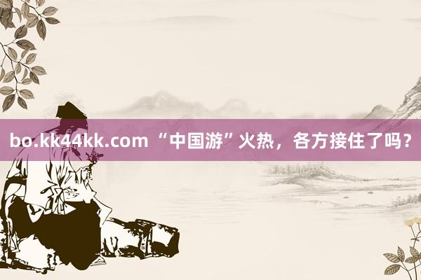 bo.kk44kk.com “中国游”火热，各方接住了吗？