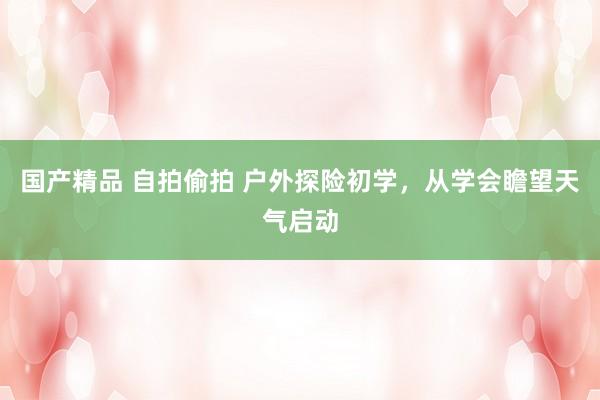 国产精品 自拍偷拍 户外探险初学，从学会瞻望天气启动