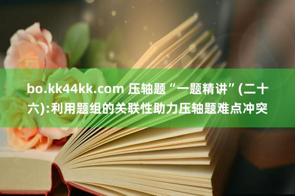 bo.kk44kk.com 压轴题“一题精讲”(二十六):利用题组的关联性助力压轴题难点冲突