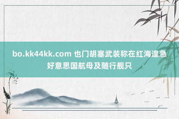 bo.kk44kk.com 也门胡塞武装称在红海遑急好意思国航母及随行舰只