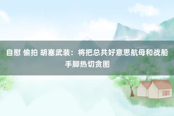 自慰 偷拍 胡塞武装：将把总共好意思航母和战船手脚热切贪图
