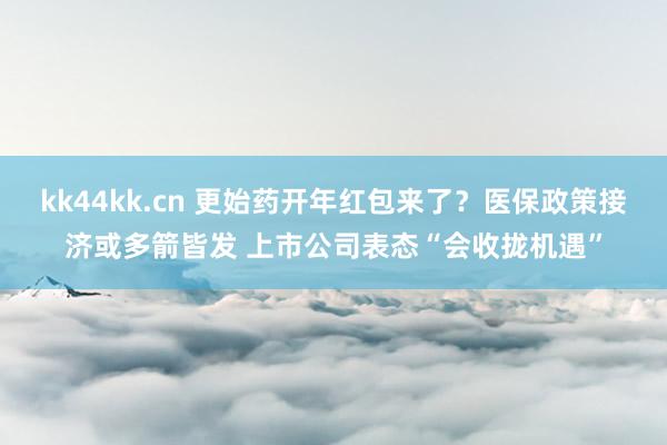 kk44kk.cn 更始药开年红包来了？医保政策接济或多箭皆发 上市公司表态“会收拢机遇”
