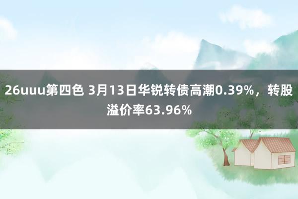 26uuu第四色 3月13日华锐转债高潮0.39%，转股溢价率63.96%