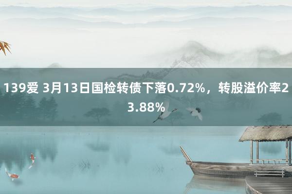 139爱 3月13日国检转债下落0.72%，转股溢价率23.88%