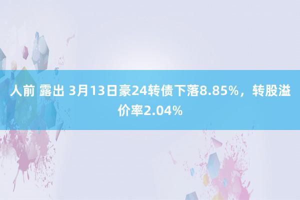 人前 露出 3月13日豪24转债下落8.85%，转股溢价率2.04%