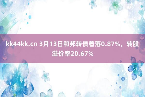 kk44kk.cn 3月13日和邦转债着落0.87%，转股溢价率20.67%