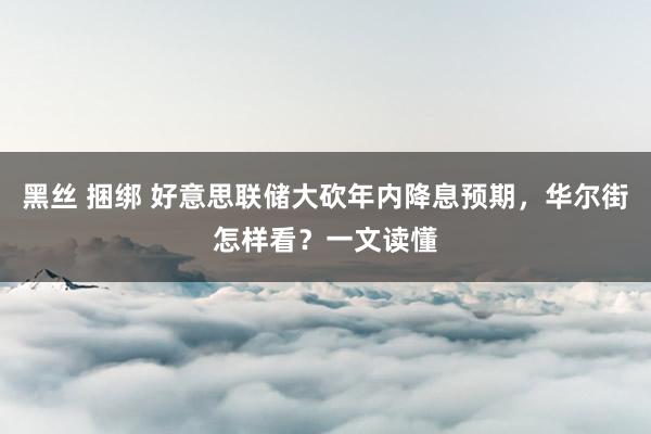 黑丝 捆绑 好意思联储大砍年内降息预期，华尔街怎样看？一文读懂