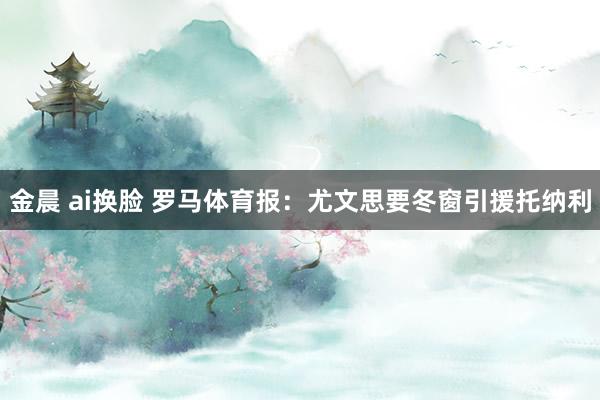 金晨 ai换脸 罗马体育报：尤文思要冬窗引援托纳利