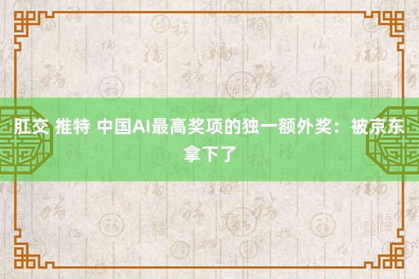 肛交 推特 中国AI最高奖项的独一额外奖：被京东拿下了
