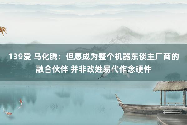 139爱 马化腾：但愿成为整个机器东谈主厂商的融合伙伴 并非改姓易代作念硬件