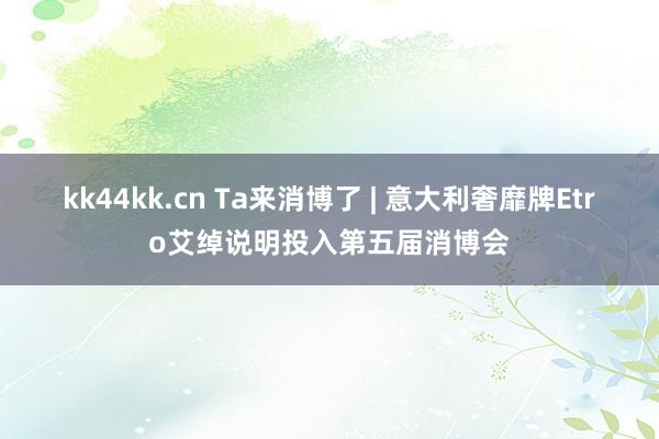 kk44kk.cn Ta来消博了 | 意大利奢靡牌Etro艾绰说明投入第五届消博会