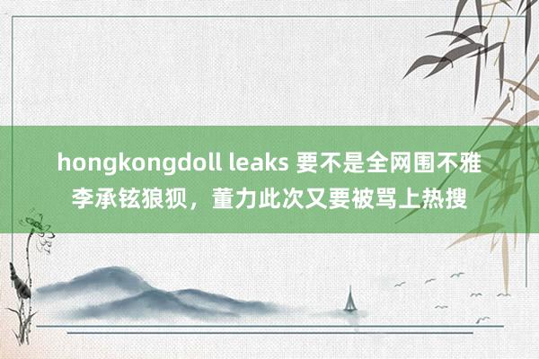 hongkongdoll leaks 要不是全网围不雅李承铉狼狈，董力此次又要被骂上热搜
