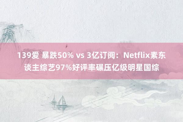 139爱 暴跌50% vs 3亿订阅：Netflix素东谈主综艺97%好评率碾压亿级明星国综