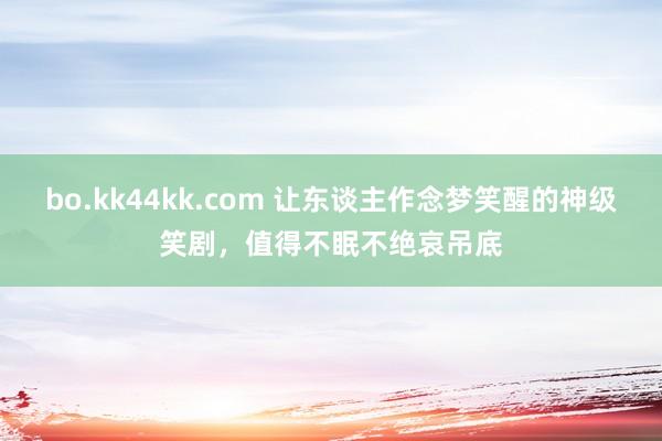 bo.kk44kk.com 让东谈主作念梦笑醒的神级笑剧，值得不眠不绝哀吊底