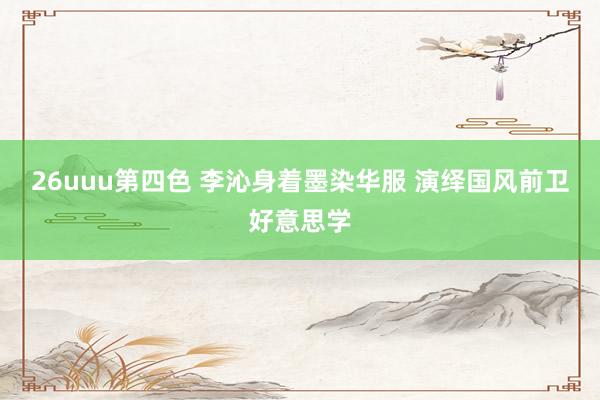 26uuu第四色 李沁身着墨染华服 演绎国风前卫好意思学