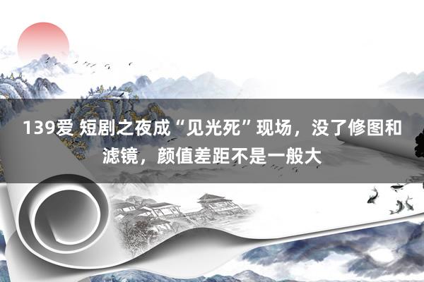 139爱 短剧之夜成“见光死”现场，没了修图和滤镜，颜值差距不是一般大