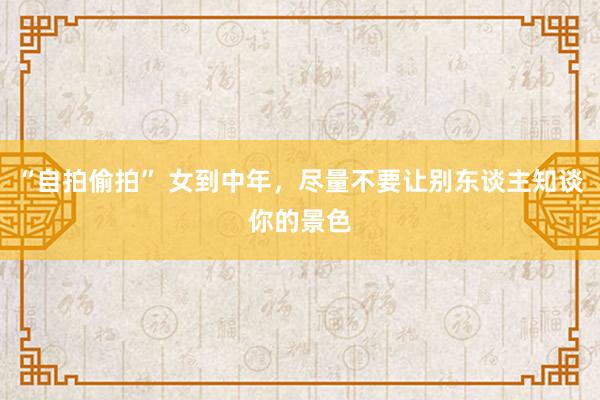 “自拍偷拍” 女到中年，尽量不要让别东谈主知谈你的景色