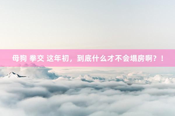 母狗 拳交 这年初，到底什么才不会塌房啊？！