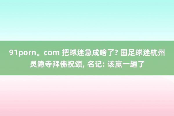 91porn。com 把球迷急成啥了? 国足球迷杭州灵隐寺拜佛祝颂, 名记: 该赢一趟了