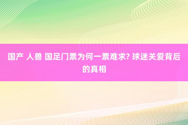 国产 人兽 国足门票为何一票难求? 球迷关爱背后的真相
