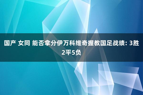 国产 女同 能否拿分伊万科维奇握教国足战绩: 3胜2平5负