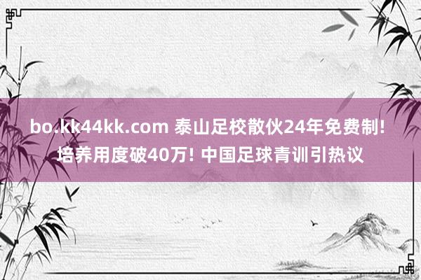 bo.kk44kk.com 泰山足校散伙24年免费制! 培养用度破40万! 中国足球青训引热议