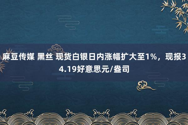 麻豆传媒 黑丝 现货白银日内涨幅扩大至1%，现报34.19好意思元/盎司
