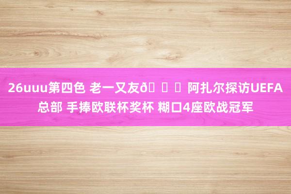 26uuu第四色 老一又友😜阿扎尔探访UEFA总部 手捧欧联杯奖杯 糊口4座欧战冠军