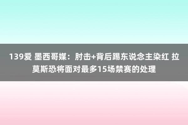 139爱 墨西哥媒：肘击+背后踢东说念主染红 拉莫斯恐将面对最多15场禁赛的处理