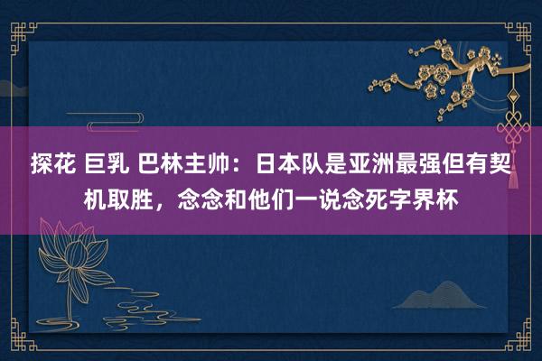 探花 巨乳 巴林主帅：日本队是亚洲最强但有契机取胜，念念和他们一说念死字界杯