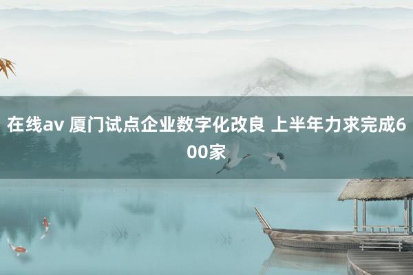 在线av 厦门试点企业数字化改良 上半年力求完成600家