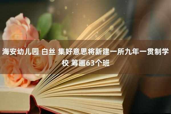 海安幼儿园 白丝 集好意思将新建一所九年一贯制学校 筹画63个班