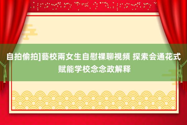 自拍偷拍]藝校兩女生自慰裸聊視頻 探索会通花式 赋能学校念念政解释