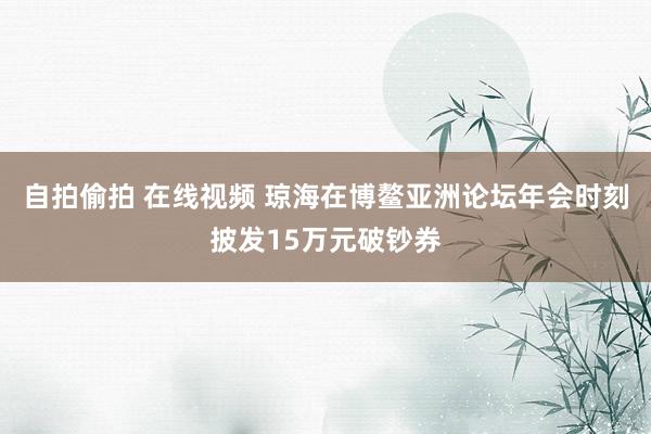 自拍偷拍 在线视频 琼海在博鳌亚洲论坛年会时刻披发15万元破钞券