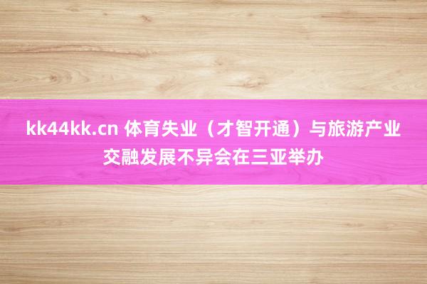 kk44kk.cn 体育失业（才智开通）与旅游产业交融发展不异会在三亚举办