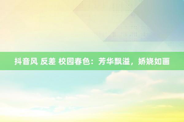 抖音风 反差 校园春色：芳华飘溢，娇娆如画