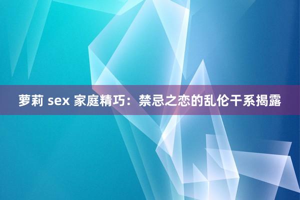 萝莉 sex 家庭精巧：禁忌之恋的乱伦干系揭露