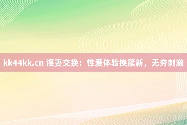kk44kk.cn 淫妻交换：性爱体验换簇新，无穷刺激