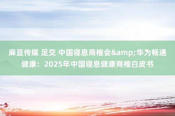 麻豆传媒 足交 中国寝息商榷会&华为畅通健康：2025年中国寝息健康商榷白皮书