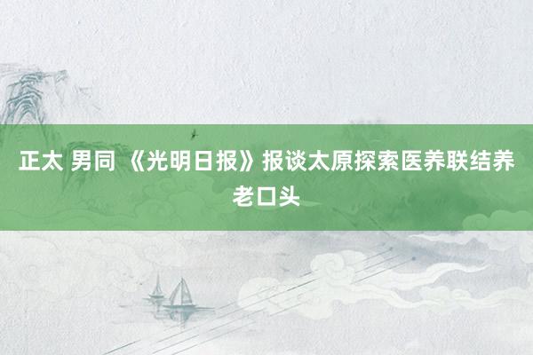 正太 男同 《光明日报》报谈太原探索医养联结养老口头