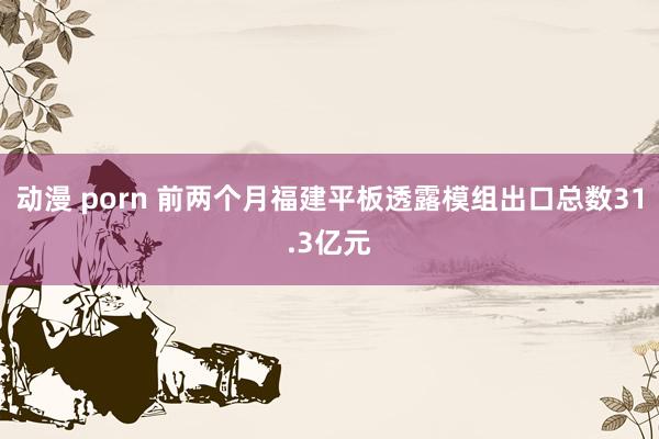 动漫 porn 前两个月福建平板透露模组出口总数31.3亿元