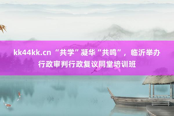 kk44kk.cn “共学”凝华“共鸣”，临沂举办行政审判行政复议同堂培训班