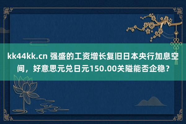 kk44kk.cn 强盛的工资增长复旧日本央行加息空间，好意思元兑日元150.00关隘能否企稳？